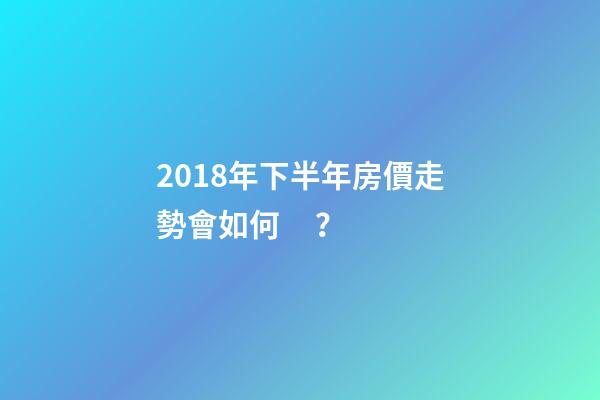 2018年下半年房價走勢會如何？